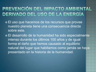  El uso que hacemos de los recursos que provee
  nuestro planeta tiene una consecuencia directa
  sobre este.
 El desarrollo de la humanidad ha sido especialmente
  intenso durante los últimos 100 años y de igual
  forma el daño que hemos causado al equilibrio
  natural del lugar que habitamos como jamás se haya
  presentado en la historia de la humanidad.
 