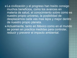  La civilización y el progreso han traído consigo
  muchos beneficios, como los avances en
  materia de salud, el conocimiento sobre como es
  nuestro propio universo, la posibilidad de
  desplazarnos cada ves mas lejos y mejor dentro
  de nuestro propio planeta.
 Actualmente, tanto en México como en el mundo
  se ponen en practica medidas para controlar,
  reducir y prevenir el impacto ambiental.
 