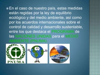  En el caso de nuestro país, estas medidas
 están regidas por la ley de equilibrio
 ecológico y del medio ambiente, así como
 por los acuerdos internacionales sobre el
 control de calidad y desarrollo sustentable,
 entre los que destaca el PROGRAMA de
 las NACIONES UNIDAS para el MEDIO
 AMBIENTE (PNUMA)
 