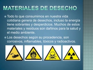  Todo  lo que consumimos en nuestra vida
  cotidiana genera de desechos, incluso la energía
  tiene sobrantes y desperdicios. Muchos de estos
  materiales y residuos son dañinos para la salud y
  el medio ambiente.
 Los desechos según su procedencia, son
  corrosivos, inflamables, tóxicos y radioactivos.
 