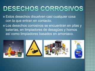  Estos desechos disuelven casi cualquier cosa
  con la que entran en contacto.
 Los desechos corrosivos se encuentran en pilas y
  baterías, en limpiadores de desagües y hornos
  así como limpiadores basados en amoniaco.
 