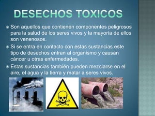  Son aquellos que contienen componentes peligrosos
  para la salud de los seres vivos y la mayoría de ellos
  son venenosos.
 Si se entra en contacto con estas sustancias este
  tipo de desechos entran al organismo y causan
  cáncer u otras enfermedades.
 Estas sustancias también pueden mezclarse en el
  aire, el agua y la tierra y matar a seres vivos.
 