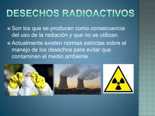  Son  los que se producen como consecuencia
  del uso de la radiación y que no se utilizan.
 Actualmente existen normas estrictas sobre el
  manejo de los desechos para evitar que
  contaminen el medio ambiente.
 