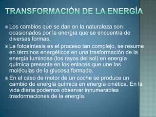  Los  cambios que se dan en la naturaleza son
  ocasionados por la energía que se encuentra de
  diversas formas.
 La fotosíntesis es el proceso tan complejo, se resume
  en términos energéticos en una trasformación de la
  energía luminosa (los rayos del sol) en energía
  química presente en los enlaces que une las
  moléculas de la glucosa formada.
 En el caso de motor de un coche se produce un
  cambio de energía química en energía cinética. En la
  vida diaria podemos observar innumerables
  trasformaciones de la energía.
 