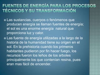  Las  sustancias, cuerpos o fenómenos que
  producen energía se llaman fuentes de energía;
  el sol es una enorme energía natural que
  proporciona luz y calor.
 Las fuente de energía utilizadas a la largo de la
  historia de la humanidad tiene su origen en el
  sol. En la prehistoria cuando los primeros
  habitantes pudieron por fin hacer fuego, los
  recursos fueron los leños de los arboles
  principalmente los que contenían resina, pues
  eran mas fácil de encender.
 