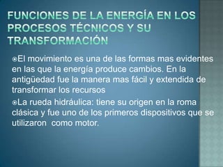 El   movimiento es una de las formas mas evidentes
en las que la energía produce cambios. En la
antigüedad fue la manera mas fácil y extendida de
transformar los recursos
La rueda hidráulica: tiene su origen en la roma
clásica y fue uno de los primeros dispositivos que se
utilizaron como motor.
 