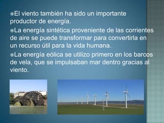 El viento también ha sido un importante
productor de energía.
La energía sintética proveniente de las corrientes
de aire se puede transformar para convertirla en
un recurso útil para la vida humana.
La energía eólica se utilizo primero en los barcos
de vela, que se impulsaban mar dentro gracias al
viento.
 