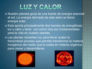  Nuestro planeta goza de una fuente de energía esencial:
  el sol. La energía derivada de este astro se llama
  energía solar.
 Esta aporta principalmente dos fuentes de energéticas:
  luz y calor y tanto uno como otra son fundamentales
  para la vida en nuestro planeta.
 Las plantas necesitan luz para llevar acabo la
  fotosíntesis proceso que permite transformar la materia
  inorgánica del medio que lo rodea en materia orgánica
  para crecer y desarrollarse.
 