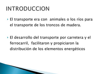 El transporte era con  animales o los ríos para el transporte de los troncos de madera. El desarrollo del transporte por carretera y el ferrocarril,  facilitaron y propiciaron la distribución de los elementos energéticos 