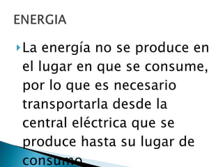 La energía no se produce en el lugar en que se consume, por lo que es necesario transportarla desde la central eléctrica que se produce hasta su lugar de consumo. 