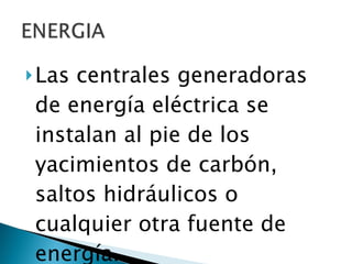 Las centrales generadoras de energía eléctrica se instalan al pie de los yacimientos de carbón, saltos hidráulicos o cualquier otra fuente de energía. 