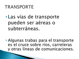 Las vías de transporte pueden ser aéreas o subterráneas.  Algunas trabas para el transporte es el cruce sobre ríos, carreteras y otras líneas de comunicaciones. 