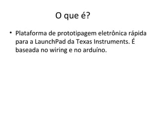 O que é?
• Plataforma de prototipagem eletrônica rápida
  para a LaunchPad da Texas Instruments. É
  baseada no wiring e no arduíno.
 