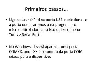 Primeiros passos...
• Liga-se LaunchPad na porta USB e seleciona-se
  a porta que usaremos para programar o
  microcontrolador, para isso utilize o menu
  Tools > Serial Port.

• No Windows, deverá aparecer uma porta
  COMXX, onde XX é o número da porta COM
  criada para o dispositivo.
 