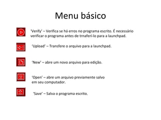 Menu básico
‘Verify’ – Verifica se há erros no programa escrito. É necessário
verificar o programa antes de trnaferí-lo para a launchpad.

‘Upload’ – Transfere o arquivo para a launchpad.



‘New’ – abre um novo arquivo para edição.


‘Open’ – abre um arquivo previamente salvo
em seu computador.

 ‘Save’ – Salva o programa escrito.
 