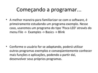 Começando a programar...
• A melhor maneira para familiarizar-se com o software, é
  primeiramente estudando um programa exemplo. Nesse
  caso, usaremos um programa do tipo ‘Pisca LED’ através do
  menu File -> Examples -> Basics -> Blink



• Conforme o usuário for se adaptando, poderá utilizar
  outros programas exemplos e conseqüentemente conhecer
  mais funções e aplicações, podendo a partir daí,
  desenvolver seus próprios programas.
 