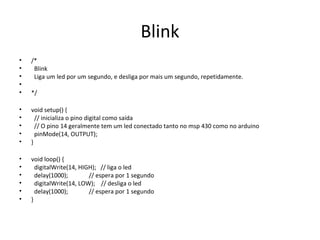 Blink
•   /*
•    Blink
•    Liga um led por um segundo, e desliga por mais um segundo, repetidamente.
•
•   */

•   void setup() {
•     // inicializa o pino digital como saída
•     // O pino 14 geralmente tem um led conectado tanto no msp 430 como no arduino
•     pinMode(14, OUTPUT);
•   }

•   void loop() {
•     digitalWrite(14, HIGH); // liga o led
•     delay(1000);        // espera por 1 segundo
•     digitalWrite(14, LOW); // desliga o led
•     delay(1000);        // espera por 1 segundo
•   }
 