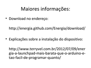 Maiores informações:
• Download no endereço:

  http://energia.github.com/Energia/download/

• Explicações sobre a instalação do dispositivo:

  http://www.terryvel.com.br/2012/07/09/ener
  gia-a-launchpad-mais-barata-que-o-arduino-e-
  tao-facil-de-programar-quanto/
 