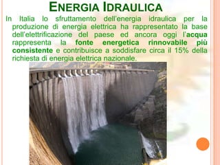 ENERGIA IDRAULICA
In      Italia lo sfruttamento dell’energia idraulica per la
     produzione di energia elettrica ha rappresentato la base
     dell’elettrificazione del paese ed ancora oggi l’acqua
     rappresenta la fonte energetica rinnovabile più
     consistente e contribuisce a soddisfare circa il 15% della
     richiesta di energia elettrica nazionale.
 