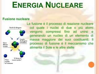 ENERGIA NUCLEARE
Fusione nucleare
              La fusione è il processo di reazione nucleare
                 col quale i nuclei di due o più atomi
                 vengono compressi fino ad unirsi e
                 generando un nucleo di un elemento di
                 massa maggiore dei suoi costituenti. Il
                 processo di fusione è il meccanismo che
                 alimenta il Sole e le altre stelle
 