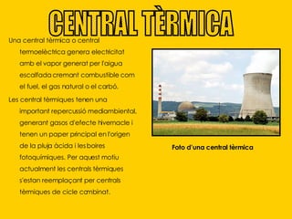 Una central tèrmica o central termoelèctrica genera electricitat amb el vapor generat per l'aigua escalfada cremant combustible com el fuel, el gas natural o el carbó. Les central tèrmiques tenen una important repercussió mediambiental, generant gasos d'efecte hivernacle i tenen un paper principal en l'origen de la pluja àcida i les boires fotoquímiques. Per aquest motiu actualment les centrals tèrmiques s'estan reemplaçant per centrals tèrmiques de cicle combinat. CENTRAL TÈRMICA Foto d’una central tèrmica 