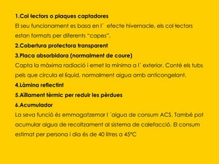 1.Col·lectors o plaques captadores El seu funcionament es basa en l´  efecte hivernacle, els col·lectors estan formats per diferents “capes”.  2.Cobertura protectora transparent   3.Placa absorbidora (normalment de coure) Capta la màxima radiació i emet la mínima a l´ exterior. Conté els tubs pels que circula el líquid, normalment aigua amb anticongelant.  4.Làmina reflectint   5.Aïllament tèrmic per reduir les pèrdues   6.Acumulador La seva funció és emmagatzemar l ´aigua de consum ACS. També pot acumular aigua de recoltzament al sistema de calefacció. El consum estimat per persona i dia és de 40 litres a 45ºC 