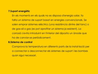 7.Suport energètic En els moments en els quals no es disposa d'energia solar, fa falta un sistema de suport basat en energies convencionals. Se solen emprar sistemes elèctrics (una resistència dintre del tanc) o de gas-oil o gas (es pot aprofitar un sistema ja existent). La corrosió s'evita introduint en l'interior del diposito un ànode que ha de canviar-se periòdicament.  8.Sistema de control Comprova la temperatura en diferents parts de la instal·lació per a connectar o desconnectar els sistemes de suport i les bombes quan sigui necessari.  