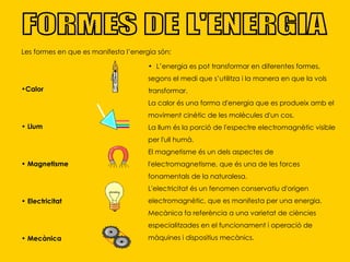 FORMES DE L'ENERGIA Les formes en que es manifesta l’energia són:  Calor Llum Magnetisme Electricitat Mecànica   L’energia es pot transformar en diferentes formes, segons el medi que s’utilitza i la manera en que la vols transformar. La calor és una forma d'energia que es produeix amb el moviment cinètic de les molècules d'un cos. La llum és la porció de l'espectre electromagnètic visible per l'ull humà.  El magnetisme és un dels aspectes de l'electromagnetisme, que és una de les forces fonamentals de la naturalesa. L'electricitat és un fenomen conservatiu d'origen electromagnètic, que es manifesta per una energia. Mecànica fa referència a una varietat de ciències especialitzades en el funcionament i operació de màquines i dispositius mecànics.  