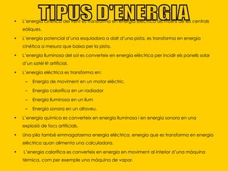 L’energia cinètica del vent es transforma en energia elèctrica als molins de les centrals eòliques. L’energia potencial d’una esquiadora a dalt d’una pista, es transforma en energia cinètica a mesura que baixa per la pista. L’energia lluminosa del sol es converteix en energia elèctrica per incidir els panells solar d’un satèl·lit artificial.  L’energia elèctrica es transforma en: Energia de moviment en un motor elèctric. Energia calorífica en un radiador Energia lluminosa en un llum Energia sonora en un altaveu. L’energia química es converteix en energia lluminosa i en energia sonora en una explosió de focs artificials.  Una pila també emmagatzema energia elèctrica, energia que es transforma en energia elèctrica quan alimenta una calculadora. L’energia calorífica es converteix en energia en moviment al interior d’una màquina tèrmica, com per exemple una màquina de vapor. TIPUS D'ENERGIA 