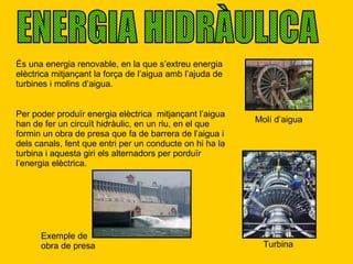 ENERGIA HIDRÀULICA És una energia renovable, en la que s’extreu energia elèctrica mitjançant la força de l’aigua amb l’ajuda de turbines i molins d’aigua. Molí d’aigua Per poder produïr energia elèctrica  mitjançant l’aigua han de fer un circuït hidràulic, en un riu, en el que formin un obra de presa que fa de barrera de l’aigua i dels canals, fent que entri per un conducte on hi ha la turbina i aquesta giri els alternadors per porduïr l’energia elèctrica. Turbina Exemple de obra de presa 