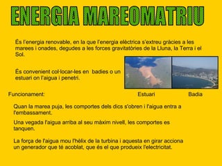 ENERGIA MAREOMATRIU És l’energia renovable, en la que l’energia elèctrica s’extreu gràcies a les marees i onades, degudes a les forces gravitatòries de la Lluna, la Terra i el Sol. Estuari És convenient col·locar-les en  badies o un estuari on l’aigua i penetri. Badia Funcionament: Quan la marea puja, les comportes dels dics s'obren i l'aigua entra a l'embassament.  Una vegada l'aigua arriba al seu màxim nivell, les comportes es tanquen.  La força de l'aigua mou l'hèlix de la turbina i aquesta en girar acciona un generador que té acoblat, que és el que produeix l'electricitat.  