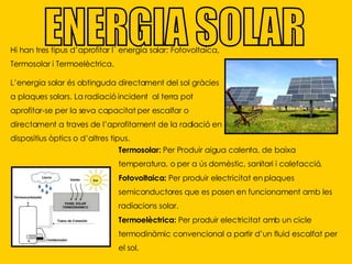 ENERGIA SOLAR Hi han tres tipus d’aprofitar l´ energia solar; Fotovoltaica, Termosolar i Termoelèctrica. L’energia solar és obtinguda directament del sol gràcies a plaques solars. La radiació incident  al terra pot aprofitar-se per la seva capacitat per escalfar o directament a traves de l’aprofitament de la radiació en dispositius òptics o d’altres tipus. Termosolar:  Per Produir aigua calenta, de baixa temperatura, o per a ús domèstic, sanitari i calefacció. Fotovoltaica:  Per produir electricitat en plaques semiconductores que es posen en funcionament amb les radiacions solar. Termoelèctrica:  Per produir electricitat amb un cicle termodinàmic convencional a partir d’un fluid escalfat per el sol. 