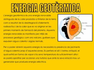 ENERGIA GEOTÈRMICA L'energia geotèrmica és una energia renovable obtinguda de la calor produïda a l'interior de la terra com a resultat de la desintegració d'elements radioactius i de la calor que es va originar en les primers moments de formació del planeta. Aquesta energia renovable es manifesta per mitjà de processos geològics: com ara volcans, guèisers que expulsen aigua calenta i aigües termals. Per a poder obtenir aquesta energia és necessària la presència de jaciments d‘aigua calenta prop d’aquestes zones. Es perfora el sòl i s’extreu el líquid, el qual sortirà en forma de vapor si la seva temperatura és suficientment alta i es podrà aprofitar per accionar una turbina que amb la seva rotació mou un generador que produeix energia elèctrica. 