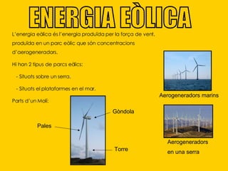 ENERGIA EÒLICA L’energia eòlica és l’energia   produïda per la força de vent, produïda en un parc eòlic que són concentracions d’aerogeneradors. Hi han 2 tipus de parcs eòlics: - Situats sobre un serra. - Situats el plataformes en el mar.  Parts d’un Molí:  Aerogeneradors marins  Aerogeneradors  en una serra Pales Gòndola Torre 