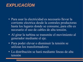 EXPLICACÍON Para usar la electricidad es necesario llevar la corriente electrica desde la centrales productoras hasta los lugares donde se consume, para ello es necesario el uso de cables de alta tensión. Al girar la turbina se transmite el movimiento al generador mediante el eje. Para poder elevar o disminuir la tensión se utilizan los transformadores La distribución se hará mediante lineas de alta tensión 