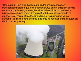 Gas natura l: Sus dificultades para poder ser almacenado y transportado hicieron que no se considerarse en un principio, pero la necesidad de investigar energías alternativas hicieron posible su utilización mediante redes de gas natural distribuidas por todo el mundo. Es el combustible fósil más limpio y su consumo va en aumento, pudiendo considerarse la fuente no renovable más sostenible dentro de las que hay. 