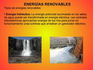 ENERGÍAS RENOVABLES Tipos de energías renovables: Energía hidráulica:  La energía potencial acumulada en los saltos de agua puede ser transformada en energía eléctrica. Las centrales hidroeléctricas aprovechan energía de los ríos para poner en funcionamiento unas turbinas que arrastran un generador eléctrico. 