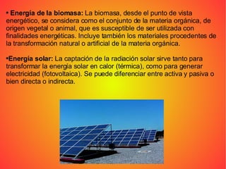 Energía de la biomasa:  La biomasa, desde el punto de vista energético, se considera como el conjunto de la materia orgánica, de origen vegetal o animal, que es susceptible de ser utilizada con finalidades energéticas. Incluye también los materiales procedentes de la transformación natural o artificial de la materia orgánica. Energía solar:  La captación de la radiación solar sirve tanto para transformar la energía solar en calor (térmica), como para generar electricidad (fotovoltaica). Se puede diferenciar entre activa y pasiva o bien directa o indirecta. 