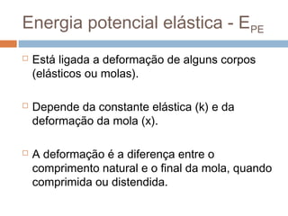 Energia potencial elástica - EPE
   Está ligada a deformação de alguns corpos
    (elásticos ou molas).

   Depende da constante elástica (k) e da
    deformação da mola (x).

   A deformação é a diferença entre o
    comprimento natural e o final da mola, quando
    comprimida ou distendida.
 
