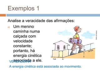 Exemplos 1
Analise a veracidade das afirmações:
a) Um menino
   caminha numa
   calçada com
   velocidade
   constante;
   portanto, há
   energia cinética
 VERDADEIRA a ele.
   associada
A energia cinética está associada ao movimento.
 