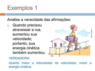 Exemplos 1
Analise a veracidade das afirmações:
b) Quando precisou
   atravessar a rua,
   aumentou sua
   velocidade;
   portanto, sua
   energia cinética
   também aumentou.
VERDADEIRA
Quanto maior a intensidade da velocidade, maior a
energia cinética.
 