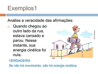Exemplos1
Analise a veracidade das afirmações:
c) Quando chegou ao
   outro lado da rua,
   estava cansado e
   parou. Nesse
   instante, sua
   energia cinética foi
   nula.
VERDADEIRA
Se não há movimento, não há energia cinética.
 