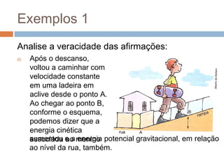 Exemplos 1
Analise a veracidade das afirmações:
d)   Após o descanso,
     voltou a caminhar com
     velocidade constante
     em uma ladeira em
     aclive desde o ponto A.
     Ao chegar ao ponto B,
     conforme o esquema,
     podemos dizer que a
     energia cinética
     aumentou e a menino potencial gravitacional, em relação
     associada ao energia
     ao nível da rua, também.
 