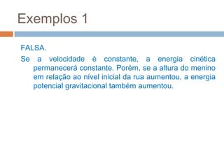 Exemplos 1
FALSA.
Se a velocidade é constante, a energia cinética
   permanecerá constante. Porém, se a altura do menino
   em relação ao nível inicial da rua aumentou, a energia
   potencial gravitacional também aumentou.
 