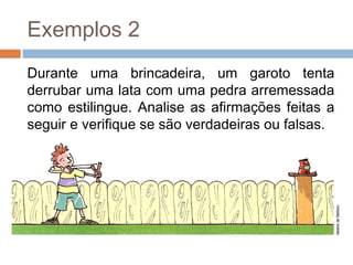 Exemplos 2
Durante uma brincadeira, um garoto tenta
derrubar uma lata com uma pedra arremessada
como estilingue. Analise as afirmações feitas a
seguir e verifique se são verdadeiras ou falsas.
 
