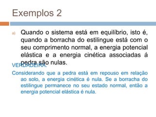 Exemplos 2
a) Quando o sistema está em equilíbrio, isto é,
   quando a borracha do estilingue está com o
   seu comprimento normal, a energia potencial
   elástica e a energia cinética associadas á
VERDADEIRA. nulas.
   pedra são
Considerando que a pedra está em repouso em relação
   ao solo, a energia cinética é nula. Se a borracha do
   estilingue permanece no seu estado normal, então a
   energia potencial elástica é nula.
 