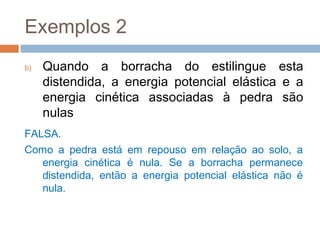 Exemplos 2
b)   Quando a borracha do estilingue esta
     distendida, a energia potencial elástica e a
     energia cinética associadas à pedra são
     nulas
FALSA.
Como a pedra está em repouso em relação ao solo, a
   energia cinética é nula. Se a borracha permanece
   distendida, então a energia potencial elástica não é
   nula.
 