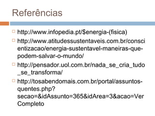 Referências
   http://www.infopedia.pt/$energia-(fisica)
   http://www.atitudessustentaveis.com.br/consci
    entizacao/energia-sustentavel-maneiras-que-
    podem-salvar-o-mundo/
   http://pensador.uol.com.br/nada_se_cria_tudo
    _se_transforma/
   http://tosabendomais.com.br/portal/assuntos-
    quentes.php?
    secao=&idAssunto=365&idArea=3&acao=Ver
    Completo
 