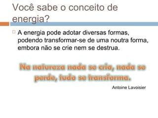Você sabe o conceito de
energia?
   A energia pode adotar diversas formas,
    podendo transformar-se de uma noutra forma,
    embora não se crie nem se destrua.




                                   Antoine Lavoisier
 
