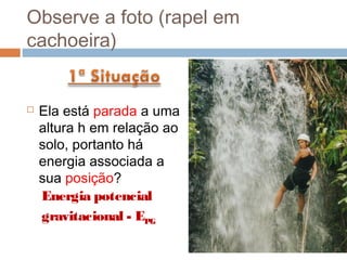 Observe a foto (rapel em
cachoeira)


   Ela está parada a uma
    altura h em relação ao
    solo, portanto há
    energia associada a
    sua posição?
    Energia potencial
    gravitacional - EPG
 